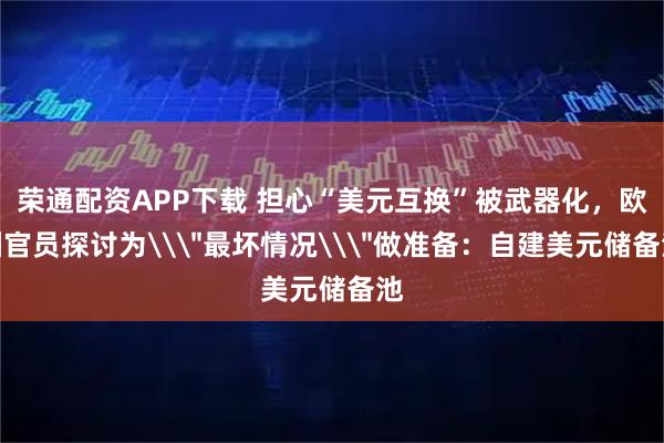 荣通配资APP下载 担心“美元互换”被武器化，欧洲官员探讨为\＂最坏情况\＂做准备：自建美元储备池