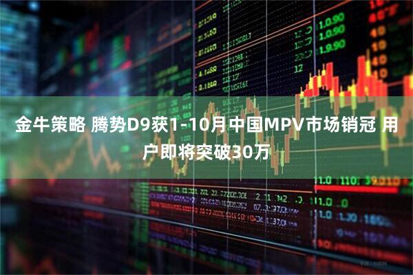 金牛策略 腾势D9获1-10月中国MPV市场销冠 用户即将突破30万
