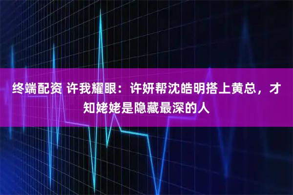终端配资 许我耀眼：许妍帮沈皓明搭上黄总，才知姥姥是隐藏最深的人