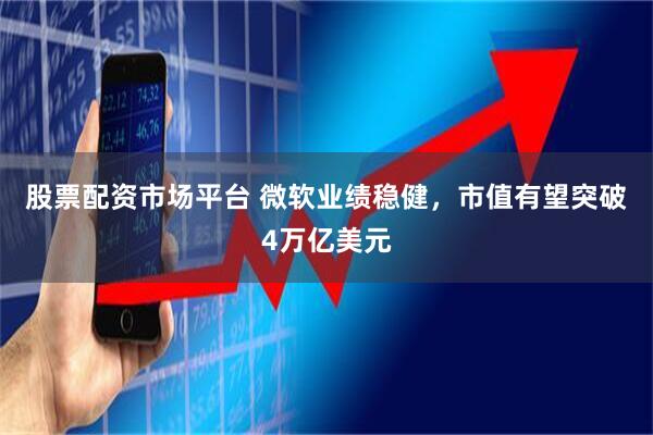 股票配资市场平台 微软业绩稳健，市值有望突破4万亿美元