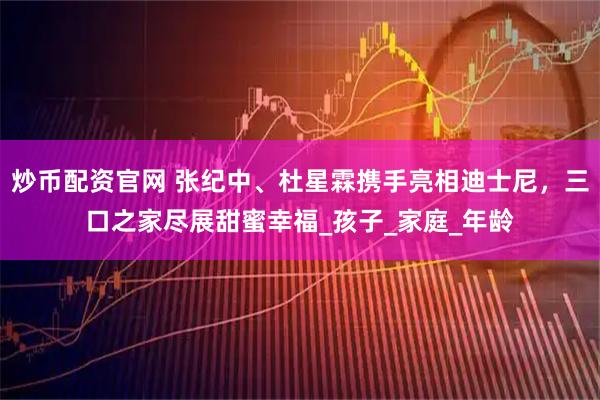 炒币配资官网 张纪中、杜星霖携手亮相迪士尼，三口之家尽展甜蜜幸福_孩子_家庭_年龄