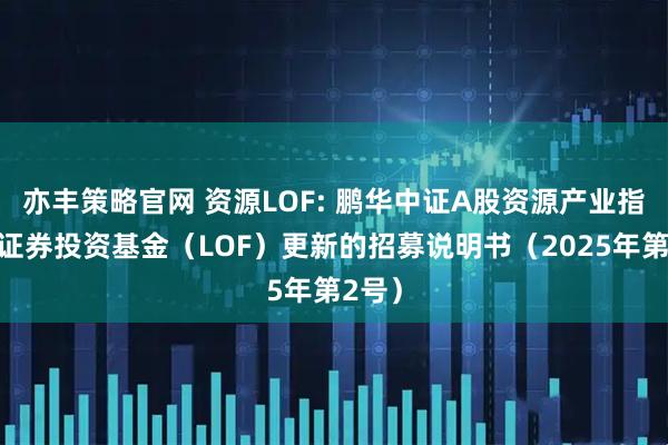 亦丰策略官网 资源LOF: 鹏华中证A股资源产业指数型证券投资基金（LOF）更新的招募说明书（2025年第2号）