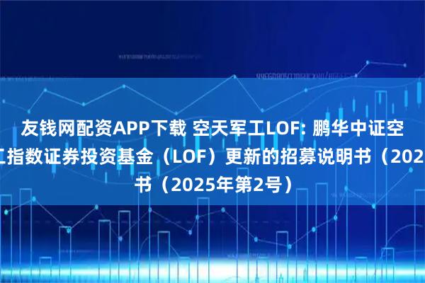 友钱网配资APP下载 空天军工LOF: 鹏华中证空天一体军工指数证券投资基金（LOF）更新的招募说明书（2025年第2号）
