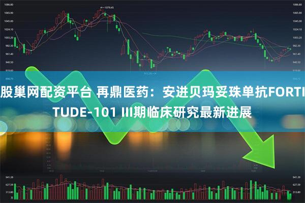 股巢网配资平台 再鼎医药：安进贝玛妥珠单抗FORTITUDE-101 III期临床研究最新进展