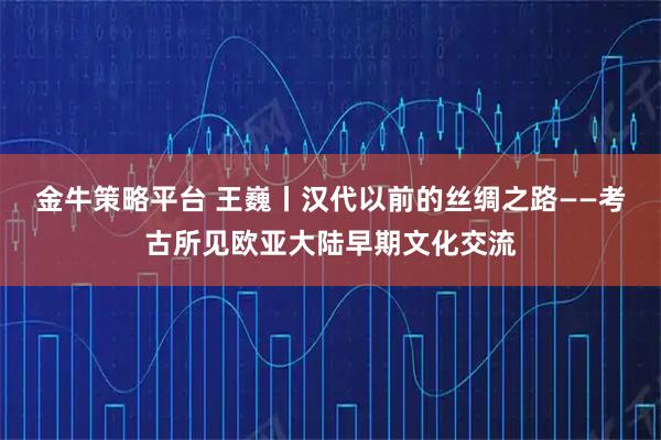 金牛策略平台 王巍丨汉代以前的丝绸之路——考古所见欧亚大陆早期文化交流