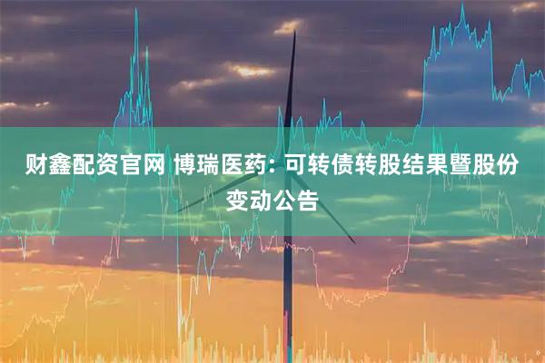 财鑫配资官网 博瑞医药: 可转债转股结果暨股份变动公告