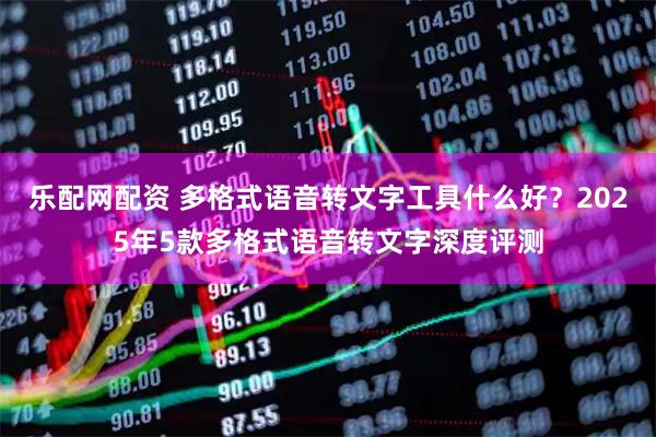 乐配网配资 多格式语音转文字工具什么好？2025年5款多格式语音转文字深度评测