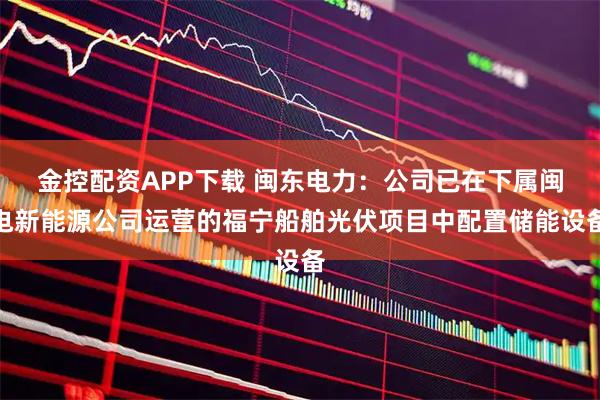 金控配资APP下载 闽东电力：公司已在下属闽电新能源公司运营的福宁船舶光伏项目中配置储能设备