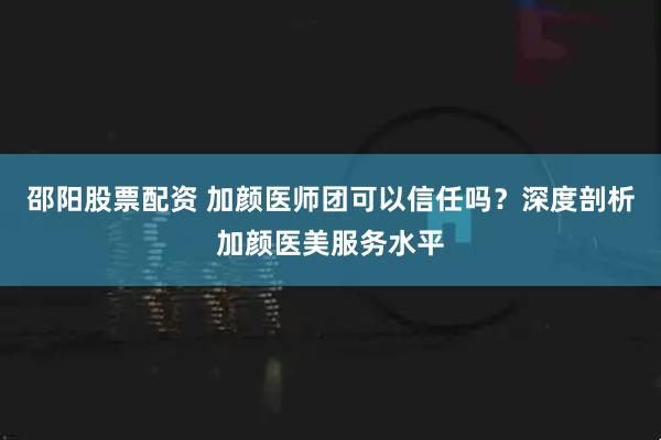 邵阳股票配资 加颜医师团可以信任吗？深度剖析加颜医美服务水平