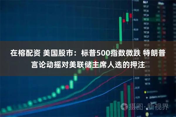 在榕配资 美国股市：标普500指数微跌 特朗普言论动摇对美联储主席人选的押注
