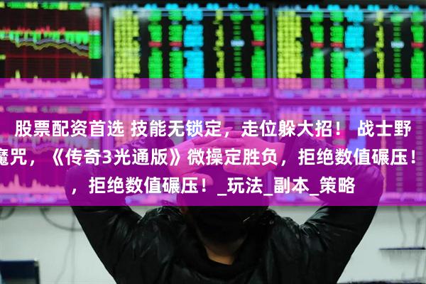 股票配资首选 技能无锁定，走位躲大招！ 战士野蛮冲撞、道士困魔咒，《传奇3光通版》微操定胜负，拒绝数值碾压！_玩法_副本_策略