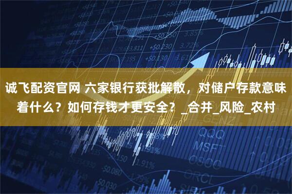 诚飞配资官网 六家银行获批解散，对储户存款意味着什么？如何存钱才更安全？_合并_风险_农村