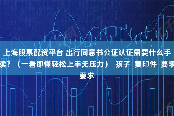 上海股票配资平台 出行同意书公证认证需要什么手续？（一看即懂轻松上手无压力）_孩子_复印件_要求