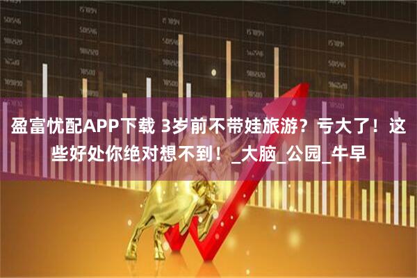 盈富忧配APP下载 3岁前不带娃旅游？亏大了！这些好处你绝对想不到！_大脑_公园_牛早