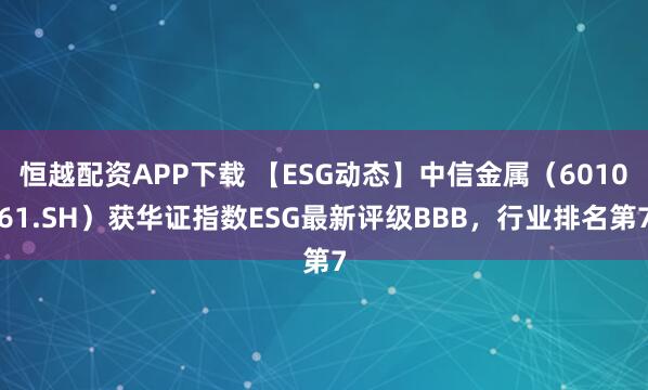 恒越配资APP下载 【ESG动态】中信金属（601061.SH）获华证指数ESG最新评级BBB，行业排名第7