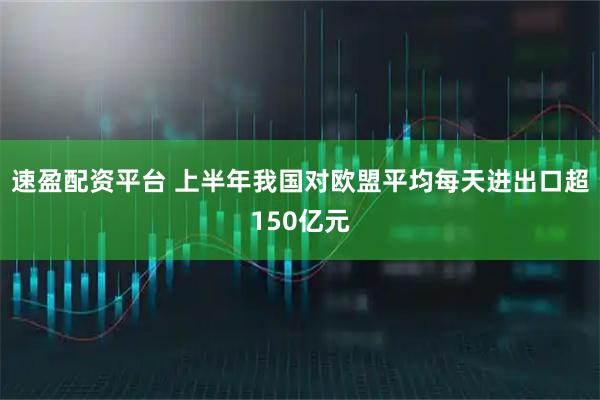速盈配资平台 上半年我国对欧盟平均每天进出口超150亿元