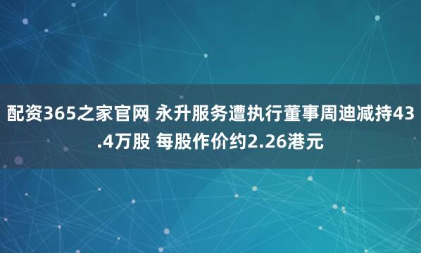 配资365之家官网 永升服务遭执行董事周迪减持43.4万股 每股作价约2.26港元