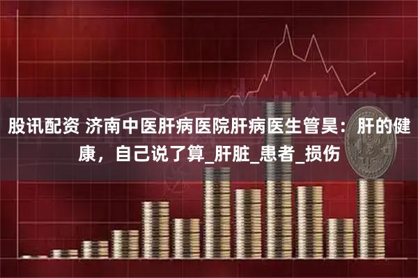 股讯配资 济南中医肝病医院肝病医生管昊：肝的健康，自己说了算_肝脏_患者_损伤