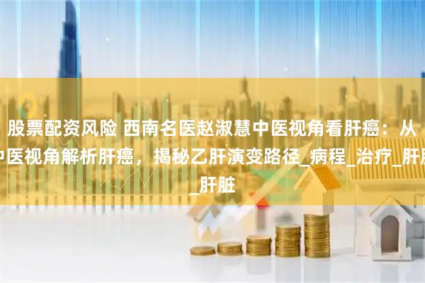 股票配资风险 西南名医赵淑慧中医视角看肝癌：从中医视角解析肝癌，揭秘乙肝演变路径_病程_治疗_肝脏