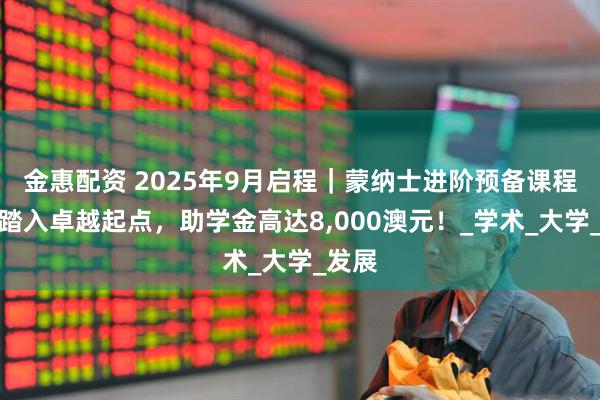 金惠配资 2025年9月启程｜蒙纳士进阶预备课程助你踏入卓越起点，助学金高达8,000澳元！_学术_大学_发展