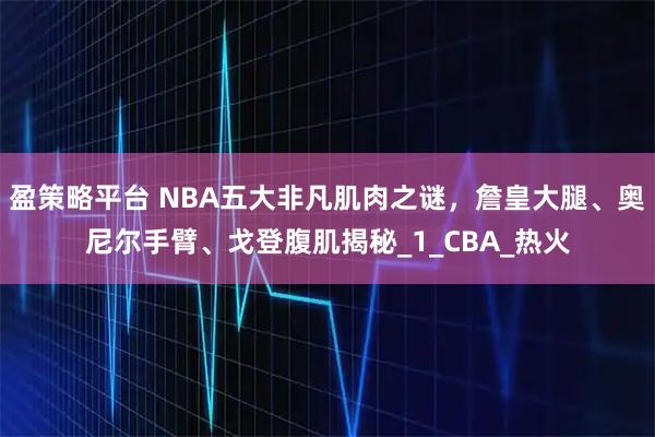 盈策略平台 NBA五大非凡肌肉之谜，詹皇大腿、奥尼尔手臂、戈登腹肌揭秘_1_CBA_热火