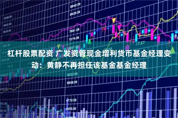 杠杆股票配资 广发资管现金增利货币基金经理变动：黄静不再担任该基金基金经理