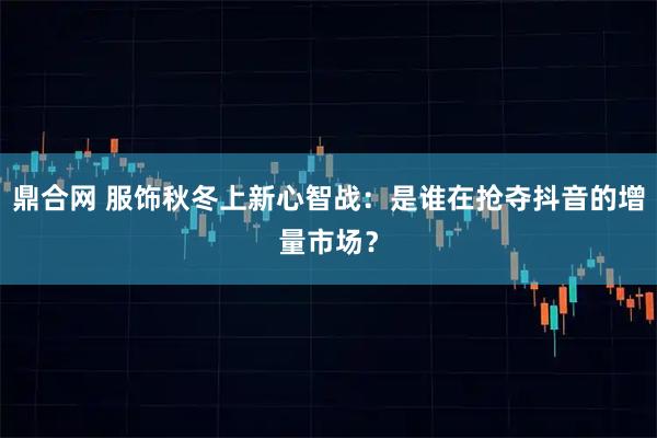 鼎合网 服饰秋冬上新心智战：是谁在抢夺抖音的增量市场？