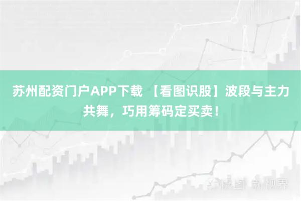 苏州配资门户APP下载 【看图识股】波段与主力共舞，巧用筹码定买卖！