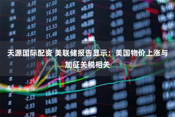 天源国际配资 美联储报告显示：美国物价上涨与加征关税相关